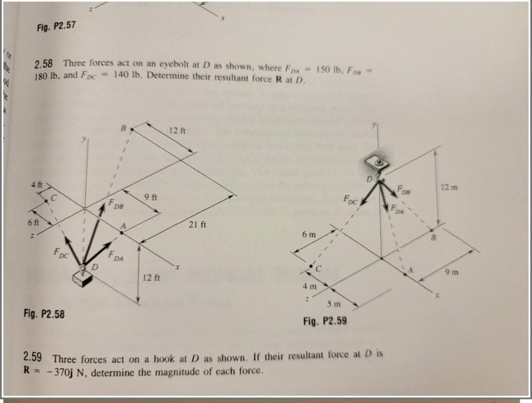 Fig. P2.57
2.58 Three forces act on an eyebolt at D as shown, where FDA 150 lb, FDB =
180 lb, and Fpc = 140 lb. Determine their resultant force R at D.
4 ft
6 ft
1
FDC
Fig. P2.58
1
D
F₁
B
DB
A
F DA
9 ft
12 ft
12 ft
21 ft
6 m
4 m
2
C
FDC
5 m
Fig. P2.59
D
2.59 Three forces act on a hook at D as shown. If their resultant force at D is
R = -370j N, determine the magnitude of each force,
DB
DA
4
8
12 m
9m