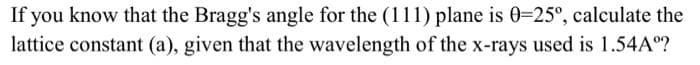 If you know that the Bragg's angle for the (111) plane is 0=25°, calculate the
lattice constant (a), given that the wavelength of the x-rays used is 1.54Aº?