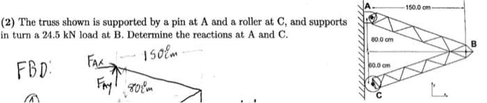 (2) The truss shown is supported by a pin at A and a roller at C, and supports
in turn a 24.5 kN load at B. Determine the reactions at A and C.
1508m
FBD:
FAX
Fayl дост
80.0 cm
60.0 cm
150.0 cm-
B