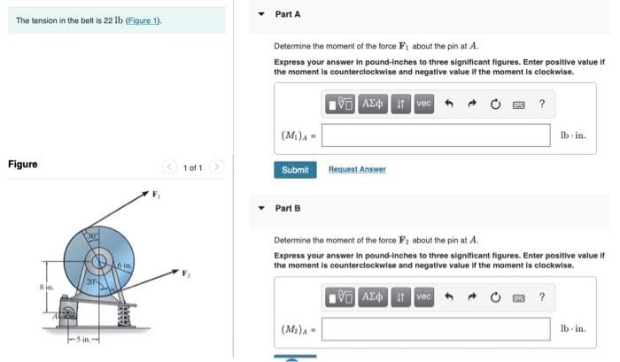 The tension in the belt is 22 lb (Figure 1).
Figure
8 in.
in.-
F₁
1 of 1
Part A
Determine the moment of the force F₁ about the pin at A.
Express your answer in pound-inches to three significant figures. Enter positive value if
the moment is counterclockwise and negative value if the moment is clockwise.
195| ΑΣΦ | 11 | vec
(M₁) A
Submit
Part B
Request Answer
(M₂)A-
?
Determine the moment of the force F₂ about the pin at A.
Express your answer in pound-inches to three significant figures. Enter positive value if
the moment is counterclockwise and negative value if the moment is clockwise.
VAX i vec
lb-in.
?
lb-in.