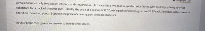 SEE MORE INO
Jamal consumes only two goods: lollipops and chewing gum. He treats these two goods as perfect substitutes, with one lollipop being a perfect
substitute for a pack of chewing gum. Initially, the price of a lollipop is $2.50, while packs of chewing gum are $6.25 each Jamal has $20 per week to
spend on these two goods. Suppose the price of chewing gum decreases to $3.75.
In your responses, give your answer to two decimal places.