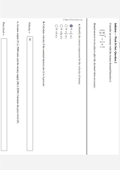 Macmillan Learning
Inflation Work It Out: Question 2
Consider an economy with the money demand function is
Round answers to two places after the decimal when necessary.
a. Identify the correct expression for the velocity of money.
Ov=xi
Ov=xi
Ov=5y xi
Ov=5xi
b. Calculate velocity if the nominal interest rate (i) is 4 percent.
Velocity = 20
c. Assume output (Y) is 5000 units and the money supply (M) is $500. Calculate the price level (P).
Price level =