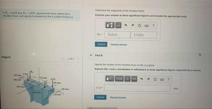 it FA-8 kN and Fu =3 kN, represent the force system by a
resultant force, and specity its location on the a-y plane (Eigure 1)
Figure
150 mm
100 mm
BAN
750 mm
20
100mm
SAN
200
150 m
100 m
1 of 1
Y
Determine the magnitude of the resultant force.
Express your answer to three significant figures and include the appropriate units.
Fx= Value
Submit
Part B
μA
z.y
Submit
Request Antwer
Specify the location of the resultant force on the z-y plane.
Express the z and y coordinates in millimeters to three significant figures separated by a comma.
VAX Ivec
Units
Bequest Answer
?
mum