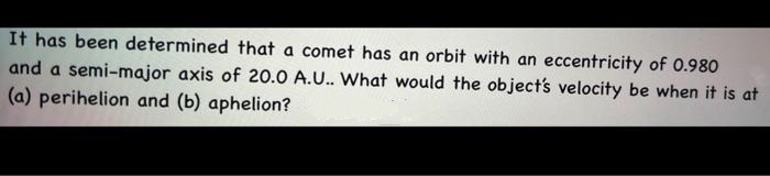 It has been determined that a comet has an orbit with an eccentricity of 0.980
and a semi-major axis of 20.0 A.U.. What would the object's velocity be when it is at
(a) perihelion and (b) aphelion?