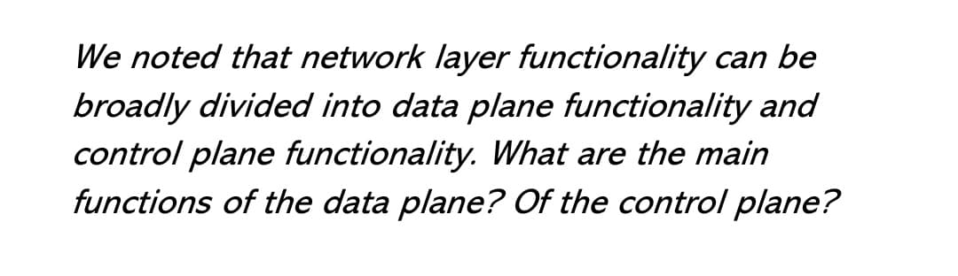 We noted that network layer functionality can be
broadly divided into data plane functionality and
control plane functionality. What are the main
functions of the data plane? Of the control plane?