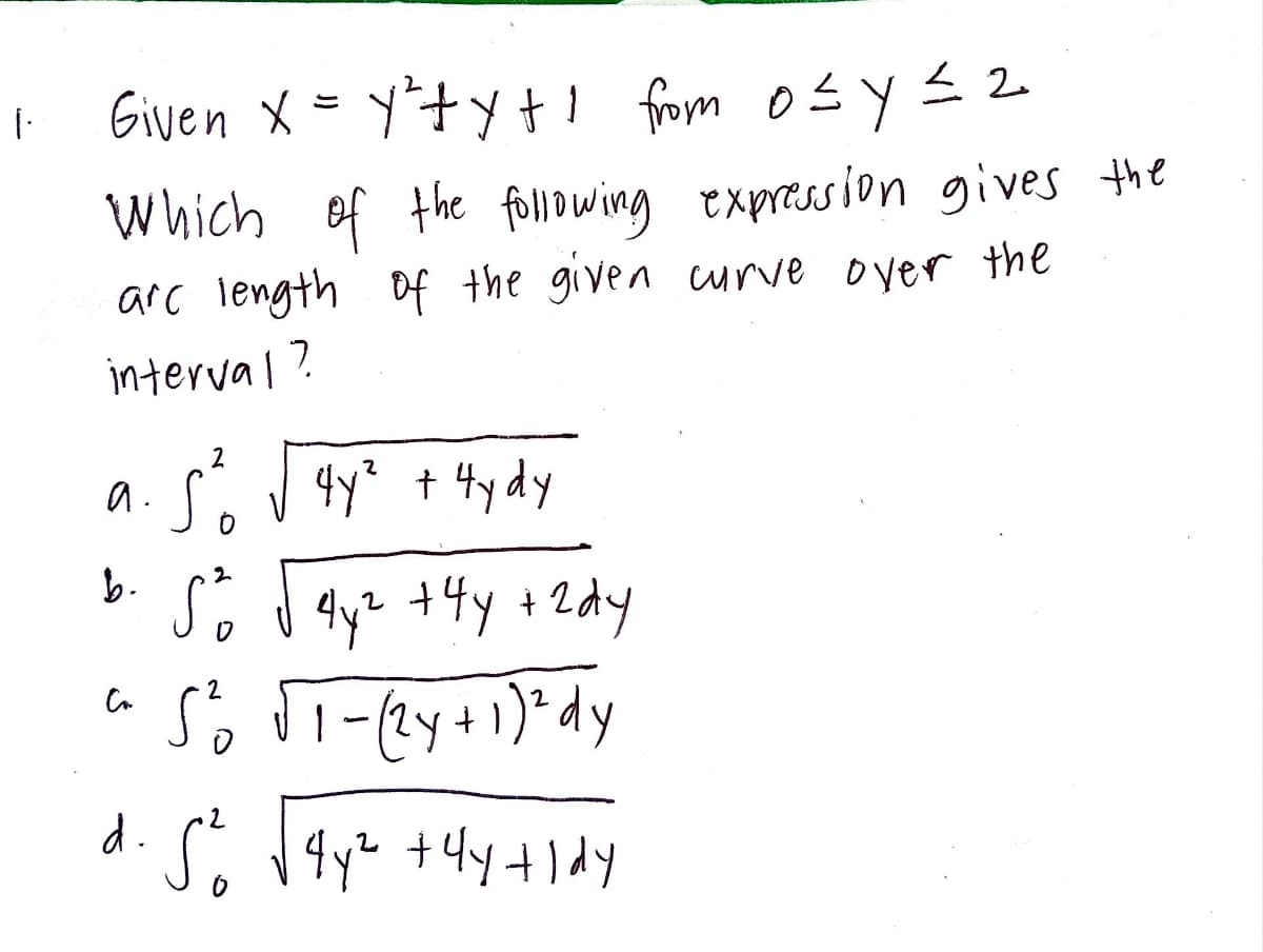 1.
Given x = y²₁+y+!
X
y²+y+ı from osy≤2
Which of the following expression gives the
arc length of the given curve over the
interval?
2
a. So √ 4y² + 4ydy
2
b. 5² √ 4y² +44 +2dy
2
S²₁ √T-(2y + 1)² dy
d. 5² √¶y² +4y+ldy
Са