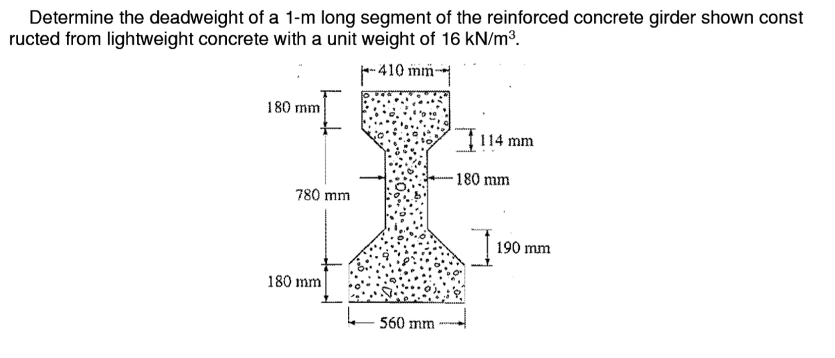 Determine the deadweight of a 1-m long segment of the reinforced concrete girder shown const
ructed from lightweight concrete with a unit weight of 16 kN/m3.
F-410 mm-
180 mm
f 114 mm
180 mm
780 mm
190 mm
180 mm
- 560 mm
