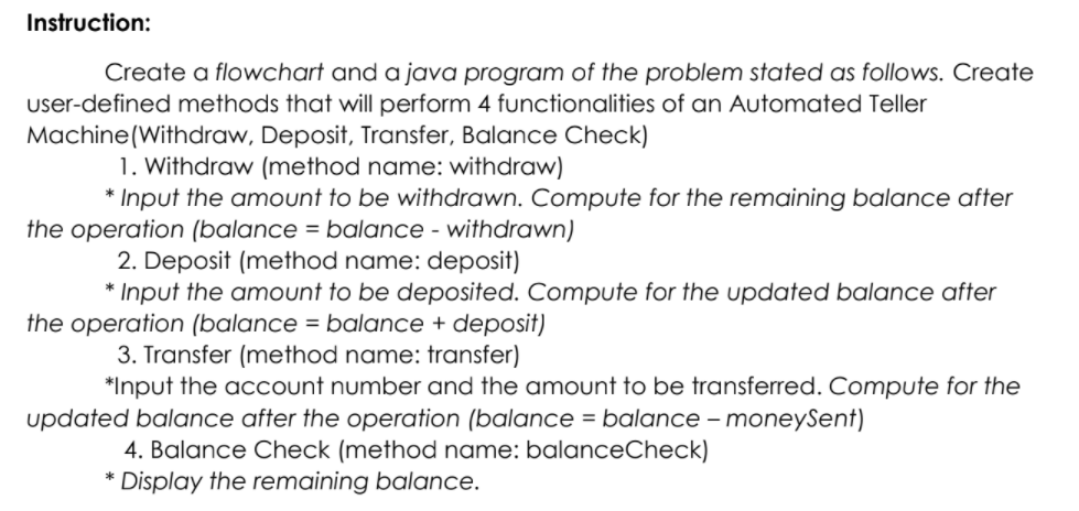 Instruction:
Create a flowchart and a java program of the problem stated as follows. Create
user-defined methods that will perform 4 functionalities of an Automated Teller
Machine(Withdraw, Deposit, Transfer, Balance Check)
1. Withdraw (method name: withdraw)
* Input the amount to be withdrawn. Compute for the remaining balance after
the operation (balance = balance - withdrawn)
2. Deposit (method name: deposit)
* Input the amount to be deposited. Compute for the updated balance after
the operation (balance = balance + deposit)
3. Transfer (method name: transfer)
*Input the acCount number and the amount to be transferred. Compute for the
updated balance after the operation (balance = balance – moneySent)
-
4. Balance Check (method name: balanceCheck)
* Display the remaining balance.
