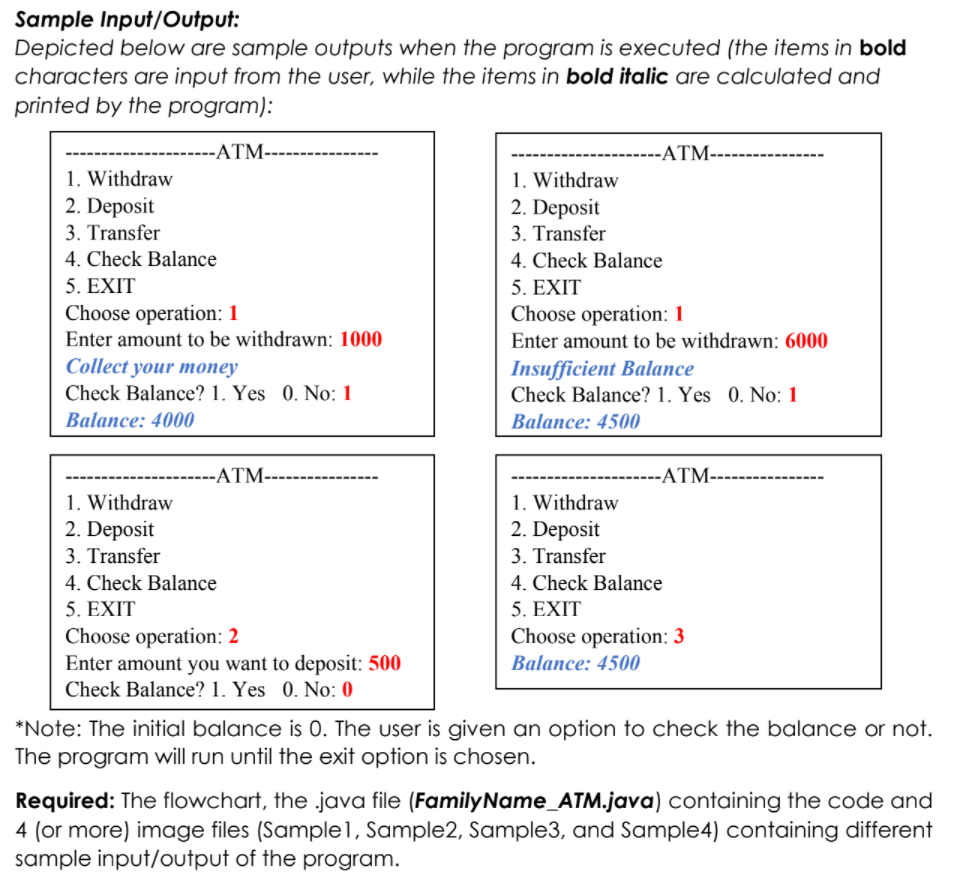 Sample Input/Output:
Depicted below are sample outputs when the program is executed (the items in bold
characters are input from the user, while the items in bold italic are calculated and
printed by the program):
-ATM-
-ATM-
1. Withdraw
2. Deposit
1. Withdraw
2. Deposit
3. Transfer
3. Transfer
4. Check Balance
5. EXIT
Choose operation: 1
Enter amount to be withdrawn: 1000
Collect your money
Check Balance? 1. Yes 0. No: 1
4. Check Balance
5. EXIT
Choose operation: 1
Enter amount to be withdrawn: 6000
Insufficient Balance
Check Balance? 1. Yes 0. No: 1
Balance: 4000
Balance: 4500
-ATM-
--ATM--
1. Withdraw
2. Deposit
1. Withdraw
2. Deposit
3. Transfer
3. Transfer
4. Check Balance
4. Check Balance
5. ΕXIT
5. EXIT
Choose operation: 2
Enter amount you want to deposit: 500
Choose operation: 3
Balance: 4500
Check Balance? 1. Yes 0. No: 0
*Note: The initial balance is 0. The user is given an option to check the balance or not.
The program will run until the exit option is chosen.
Required: The flowchart, the .java file (FamilyName_ATM.java) containing the code and
4 (or more) image files (Sample1, Sample2, Sample3, and Sample4) containing different
sample input/output of the program.
