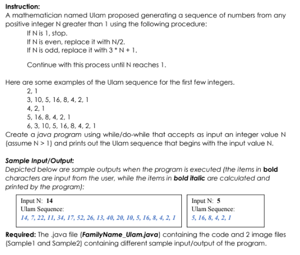 Instruction:
A mathematician named Ulam proposed generating a sequence of numbers from any
positive integer N greater than 1 using the following procedure:
If N is 1, stop.
If N is even, replace it with N/2.
If N is odd, replace it with 3 * N+ 1.
Continue with this process until N reaches 1.
Here are some examples of the Ulam sequence for the first few integers.
2, 1
3, 10, 5, 16, 8, 4, 2, 1
4, 2, 1
5, 16, 8, 4, 2, 1
6, 3, 10, 5, 16, 8, 4, 2, 1
Create a java program using while/do-while that accepts as input an integer value N
(assume N> 1) and prints out the Ulam sequence that begins with the input value N.
Sample Input/Output:
Depicted below are sample outputs when the program is executed (the items in bold
characters are input from the user, while the items in bold italic are calculated and
printed by the program):
Input N: 14
Ulam Sequence:
14, 7, 22, 11, 34, 17, 52, 26, 13, 40, 20, 10, 5, 16, 8, 4, 2, 1
Input N: 5
Ulam Sequence:
5, 16, 8, 4, 2, 1
Required: The java file (FamilyName_Ulam.java) containing the code and 2 image files
(Samplel and Sample2) containing different sample input/output of the program.
