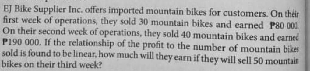 EJ Bike Supplier Inc. offers imported mountain bikes for customers. On théir
first week of operations, they sold 30 mountain bikes and earned P80 000,
On their second week of operations, they sold 40 mountain bikes and earned
P190 000. If the relationship of the profit to the number of mountain bikes
sold is found to be linear, how much will they earn if they will sell 50 mountain
bikes on their third week?
