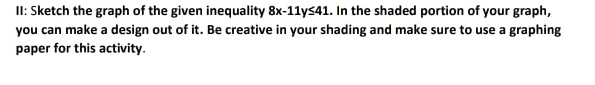 II: Sketch the graph of the given inequality 8x-11ys41. In the shaded portion of your graph,
you can make a design out of it. Be creative in your shading and make sure to use a graphing
paper for this activity.
