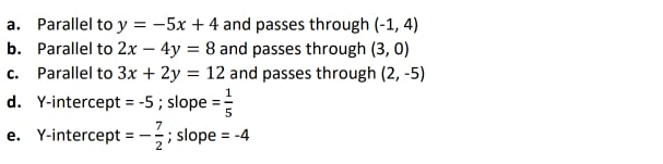 a. Parallel to y = -5x + 4 and passes through (-1, 4)
b. Parallel to 2x – 4y = 8 and passes through (3, 0)
c. Parallel to 3x + 2y = 12 and passes through (2, -5)
d. Y-intercept = -5 ; slope
%3D
7
e. Y-intercept = -
;; slope = -4
