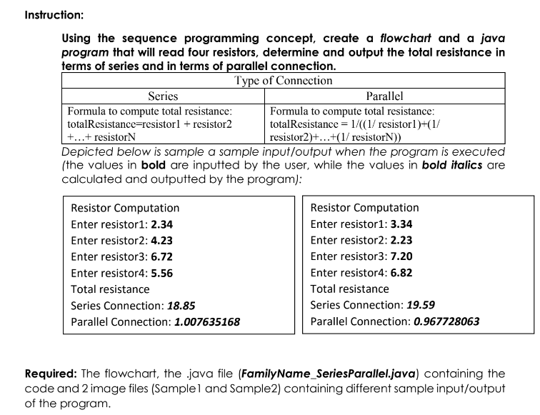 Instruction:
Using the sequence programming concept, create a flowchart and a java
program that will read four resistors, determine and output the total resistance in
terms of series and in terms of parallel connection.
Type of Connection
Series
Formula to compute total resistance:
totalResistance=resistorl + resistor2
Parallel
Formula to compute total resistance:
totalResistance = 1/((1/ resistor1)+(1/
resistor2)+...+(1/ resistorN))
+...+ resistorN
Depicted below is sample a sample input/output when the program is executed
(the values in bold are inputted by the user, while the values in bold italics are
calculated and outputted by the program):
Resistor Computation
Resistor Computation
Enter resistor1: 2.34
Enter resistor1: 3.34
Enter resistor2: 4.23
Enter resistor2: 2.23
Enter resistor3: 6.72
Enter resistor3: 7.20
Enter resistor4: 5.56
Enter resistor4: 6.82
Total resistance
Total resistance
Series Connection: 18.85
Series Connection: 19.59
Parallel Connection: 1.007635168
Parallel Connection: 0.967728063
Required: The flowchart, the java file (FamilyName_SeriesParallel.java) containing the
code and 2 image files (Sample1 and Sample2) containing different sample input/output
of the program.
