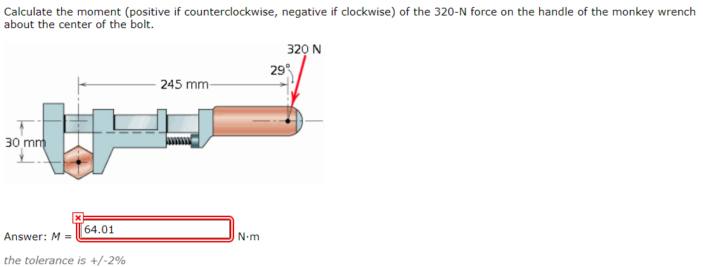 Calculate the moment (positive if counterclockwise, negative if clockwise) of the 320-N force on the handle of the monkey wrench
about the center of the bolt.
320 N
29°
245 mm-
30 mm
64.01
Answer: M =
N-m
the tolerance is +/-2%
