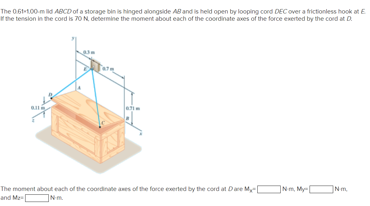 The 0.61x1.00-m lid ABCD of a storage bin is hinged alongside AB and is held open by looping cord DEC over a frictionless hook at E.
If the tension in the cord is 70 N, determine the moment about each of the coordinate axes of the force exerted by the cord at D.
0.3 m
0.7 m
0.11 m
0.71 m
The moment about each of the coordinate axes of the force exerted by the cord at Dare My=
|N-m, My=
N•m,
and Mz=
|N-m.
