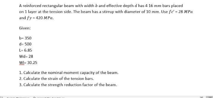A reinforced rectangular beam with width b and effective depth d has 4 16 mm bars placed
on 1 layer at the tension side. The beam has a stirrup with diameter of 10 mm. Use fc' = 28 MPa
and fy = 420 MPa.
Given:
b= 350
d= 500
L= 6.85
Wd= 28
WI- 30.25
1. Calculate the nominal moment capacity of the beam.
2. Calculate the strain of the tension bars.
3. Calculate the strength reduction factor of the beam.
