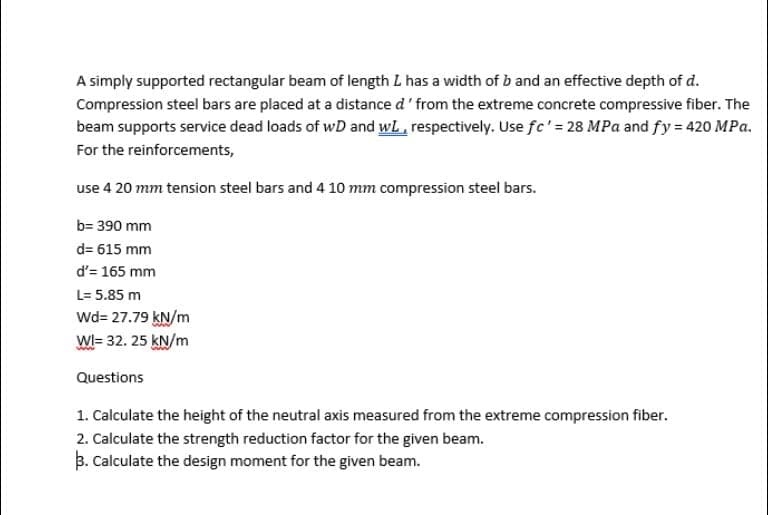 A simply supported rectangular beam of length L has a width of b and an effective depth of d.
Compression steel bars are placed at a distance d' from the extreme concrete compressive fiber. The
beam supports service dead loads of wD and wl, respectively. Use fc'= 28 MPa and fy = 420 MPa.
For the reinforcements,
use 4 20 mm tension steel bars and 4 10 mm compression steel bars.
b= 390 mm
d= 615 mm
d'= 165 mm
L= 5.85 m
Wd= 27.79 kN/m
WI= 32. 25 KN/m
Questions
1. Calculate the height of the neutral axis measured from the extreme compression fiber.
2. Calculate the strength reduction factor for the given beam.
B. Calculate the design moment for the given beam.
