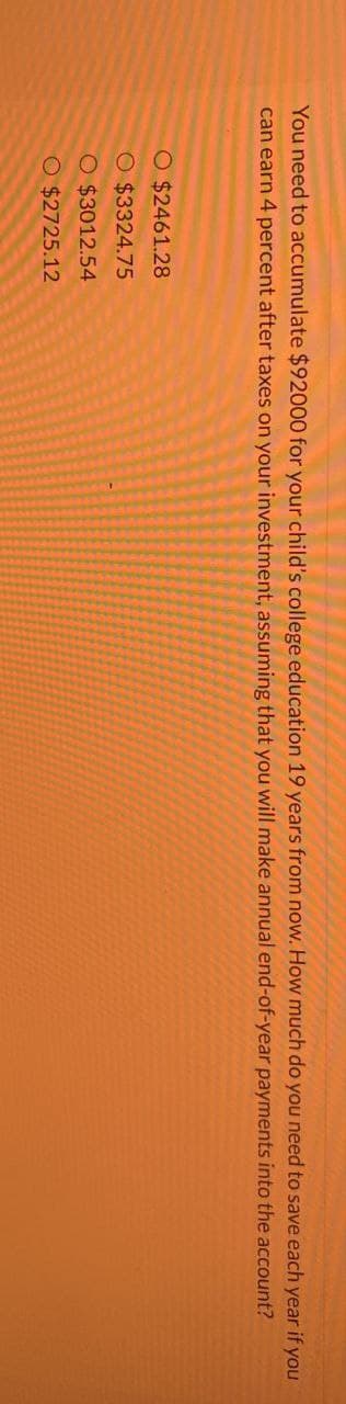 You need to accumulate $92000 for your child's college education 19 years from now. How much do you need to save each year if you
can earn 4 percent after taxes on your investment, assuming that you will make annual end-of-year payments into the account?
O $2461.28
O $3324.75
O $3012.54
O $2725.12