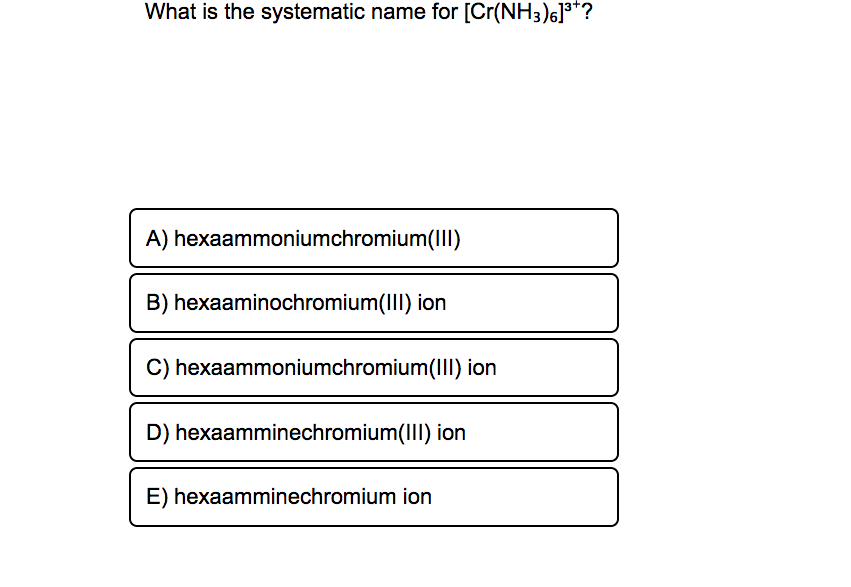 What is the systematic name for [Cr(NH3)6]**?
A) hexaammoniumchromium(II)
B) hexaaminochromium(II) ion
C) hexaammoniumchromium(III) ion
D) hexaamminechromium(III) ion
E) hexaamminechromium ion
