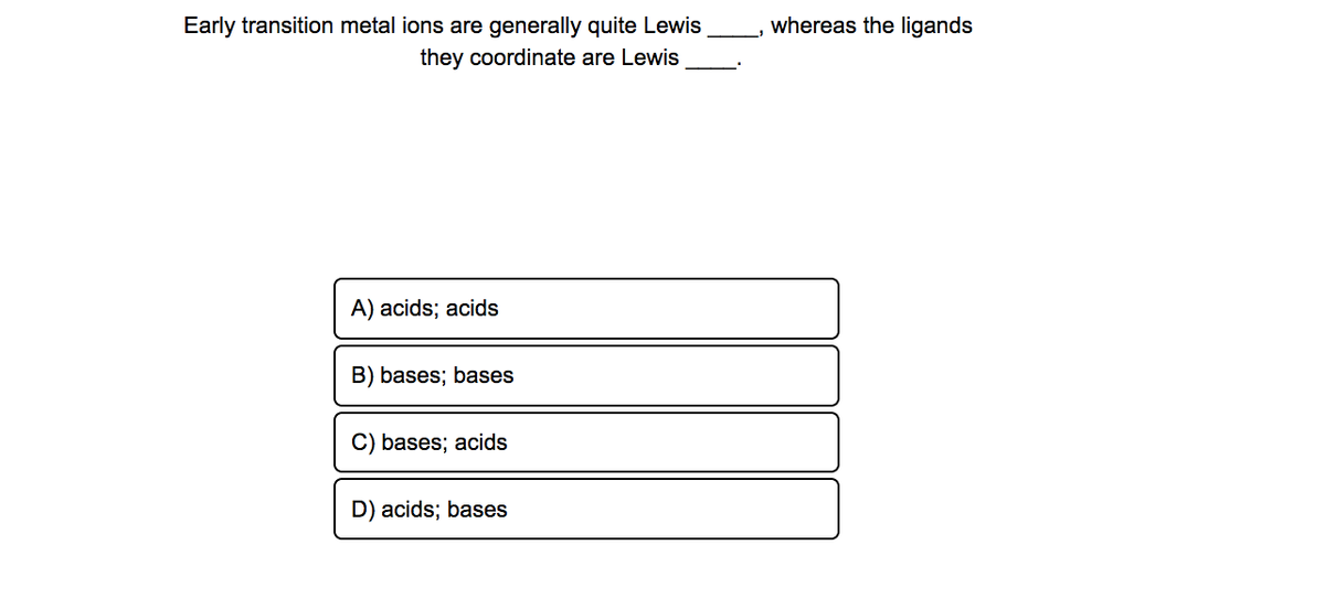 Early transition metal ions are generally quite Lewis
whereas the ligands
they coordinate are Lewis
A) acids; acids
B) bases; bases
C) bases; acids
D) acids; bases
