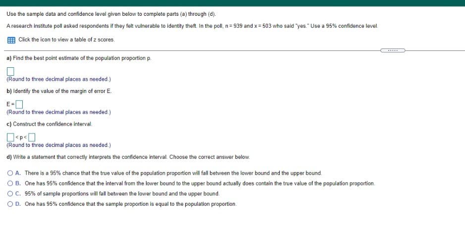 Use the sample data and confidence level given below to complete parts (a) through (d).
A research institute poll asked respondents if they felt vulnerable to identity theft. In the poll, n= 939 and x = 503 who said "yes." Use a 95% confidence level.
E Click the icon to view a table of z scores.
....
a) Find the best point estimate of the population proportion p.
(Round to three decimal places as needed.)
b) Identify the value of the margin of error E.
E-O
(Round to three decimal places as needed.)
c) Construct the confidence interval.
(Round to three decimal places as needed.)
d) Write a statement that correctly interprets the confidence interval. Choose the correct answer below.
O A. There is a 95% chance that the true value of the population proportion will fall between the lower bound and the upper bound.
O B. One has 95% confidence that the interval from the lower bound to the upper bound actually does contain the true value of the population proportion.
OC. 95% of sample proportions will fall between the lower bound and the upper bound.
OD. One has 95% confidence that the sample proportion is equal to the population proportion.
