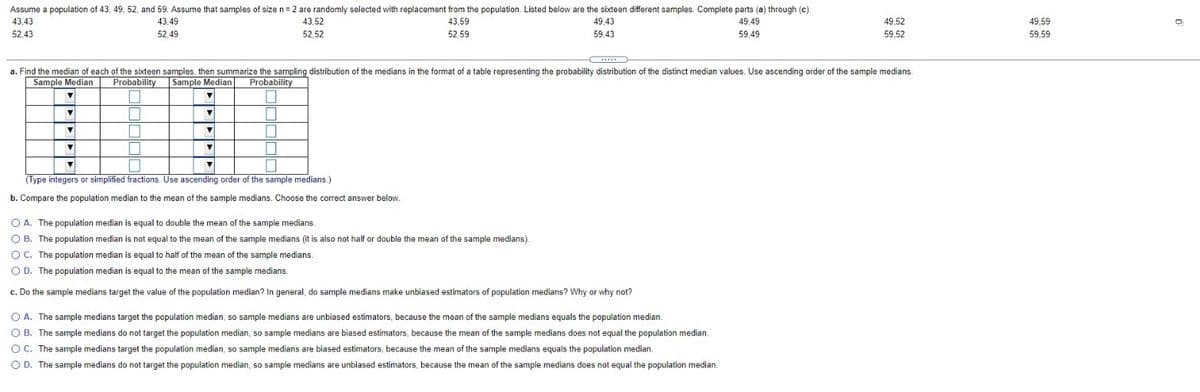 Assume a population of 43, 49, 52, and 59. Assume that samples of size n=2 are randomly selected with replacement from the population. Listed below are the sixteen different samples. Complete parts (a) through (c).
43,43
43,49
43,52
43,59
49,43
49,49
49,52
49,59
52,43
52,49
52,52
52,59
59,43
59,49
59,52
59,59
...
a. Find the median of each of the sixteen samples, then summarize the sampling distribution of the medians in the format of a table representing the probability distribution of the distinct median values. Use ascending order of the sample medians.
Sample Median
Probability
Sample Median
Probability
(Type integers or simplified fractions. Use ascending order of the sample medians.)
b. Compare the population median to the mean of the sample medians. Choose the correct answer below.
O A. The population median is equal to double the mean of the sample medians.
O B. The population median is not equal to the mean of the sample medians (it is also not half or double the mean of the sample medians).
O C. The population median is equal to half of the mean of the sample medians.
O D. The population median is equal to the mean of the sample medians.
c. Do the sample medians target the value of the population median? In general, do sample medians make unbiased estimators of population medians? Why or why not?
O A. The sample medians target the population median, so sample medians are unbiased estimators, because the mean of the sample medians equals the population median.
O B. The sample medians do not target the population median, so sample medians are biased estimators, because the mean of the sample medians does not equal the population median.
OC. The sample medians target the population median, so sample medians are biased estimators, because the mean of the sample medians equals the population median.
O D. The sample medians do not target the population median, so sample medians are unbiased estimators, because the mean of the sample medians does not equal the population median.
