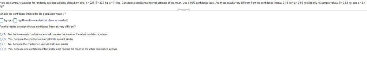 Here are summary statistics for randomly selected weights of newborn girls: n= 227, x= 32.7 hg. s=7.4 hg. Construct a confidence interval estimate of the mean. Use a 90% confidence level. Are these results very different from the confidence interval 31.8 hg <u< 34.6 hg with only 15 sample values, x= 33.2 hg, and s = 3.1
ng?
What is the confidence interval for the population mean u?
hg <u< hg (Round to one decimal place as needed.)
Are the results between the two confidence intervals very different?
O A. No, because each confidence interval contains the mean of the other confidence interval.
O B. Yes, because the confidence interval limits are not similar.
OC. No, because the confidence interval limits are similar.
O D. Yes, because one confidence interval does not contain the mean of the other confidence interval.
