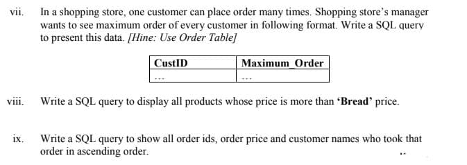 In a shopping store, one customer can place order many times. Shopping store's manager
wants to see maximum order of every customer in following format. Write a SQL query
to present this data. [Hine: Use Order Table]
vii.
CustID
Maximum Order
viii.
Write a SQL query to display all products whose price is more than "Bread' price.
Write a SQL query to show all order ids, order price and customer names who took that
ix.
order in ascending order.
