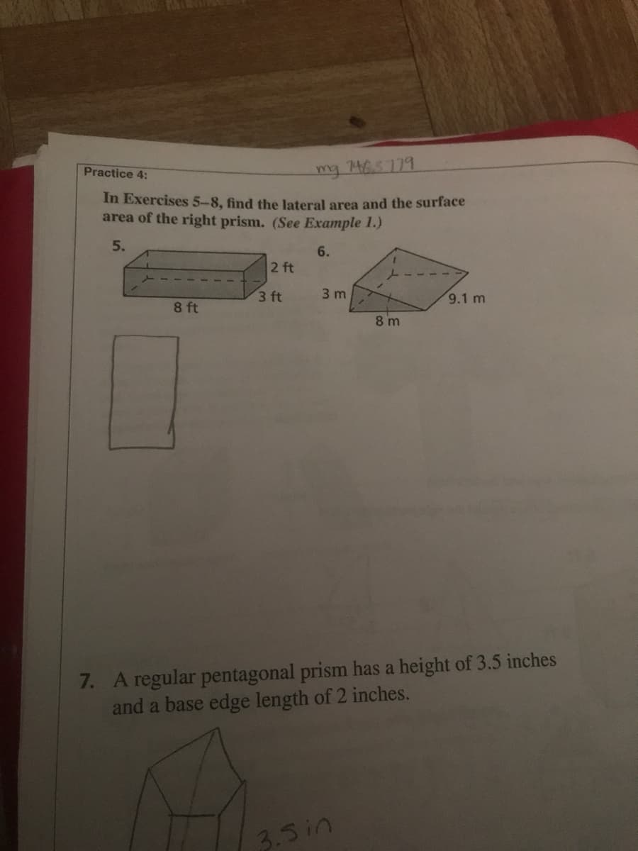 Practice 4:
mg 465179
In Exercises 5-8, find the lateral area and the surface
area of the right prism. (See Example 1.)
5.
6.
2 ft
3 ft
3 m
9.1 m
8 ft
8 m
7. A regular pentagonal prism has a height of 3.5 inches
and a base edge length of 2 inches.
3.3in
