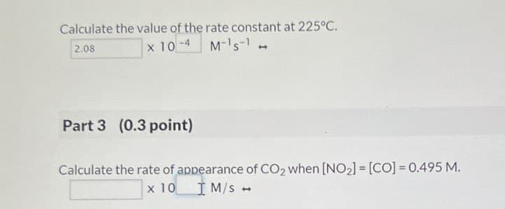 Calculate the value of the rate constant at 225°C.
2.08
x 10-4
M-1 s-
Part 3 (0.3 point)
Calculate the rate of appearance of CO2 when [NO2] = [CO] = 0.495 M.
x 10 M/s +