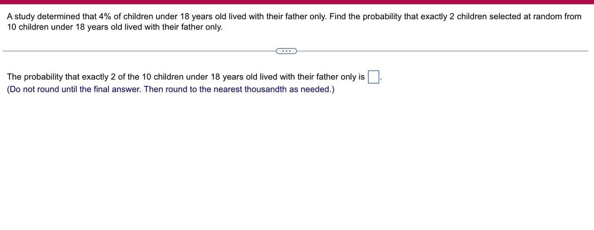 A study determined that 4% of children under 18 years old lived with their father only. Find the probability that exactly 2 children selected at random from
10 children under 18 years old lived with their father only.
The probability that exactly 2 of the 10 children under 18 years old lived with their father only is
(Do not round until the final answer. Then round to the nearest thousandth as needed.)