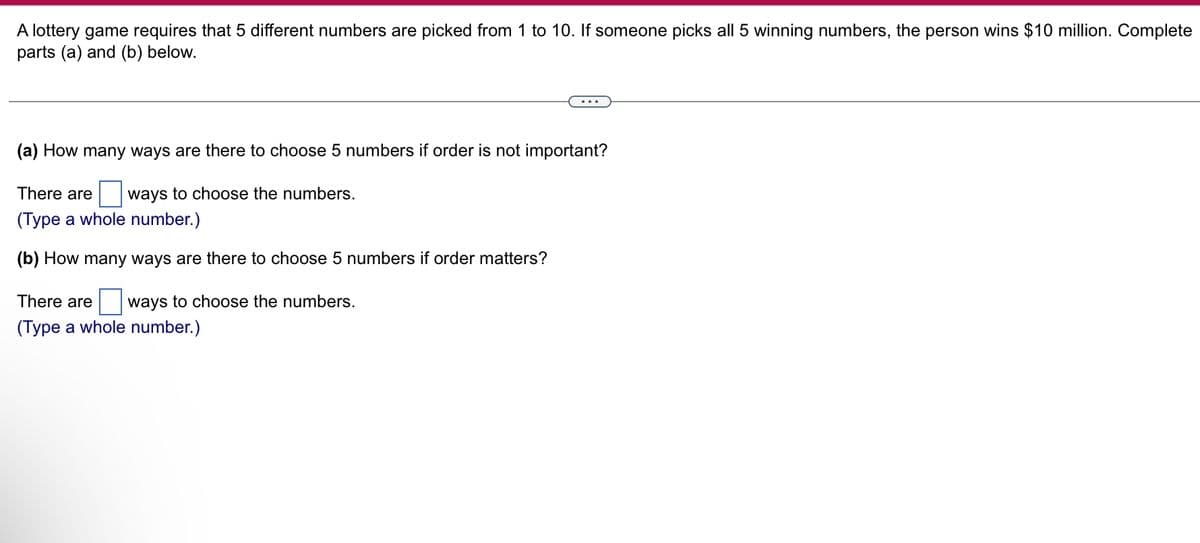 A lottery game requires that 5 different numbers are picked from 1 to 10. If someone picks all 5 winning numbers, the person wins $10 million. Complete
parts (a) and (b) below.
(a) How many ways are there to choose 5 numbers if order is not important?
There are ways to choose the numbers.
(Type a whole number.)
(b) How many ways are there to choose 5 numbers if order matters?
There are ways to choose the numbers.
(Type a whole number.)