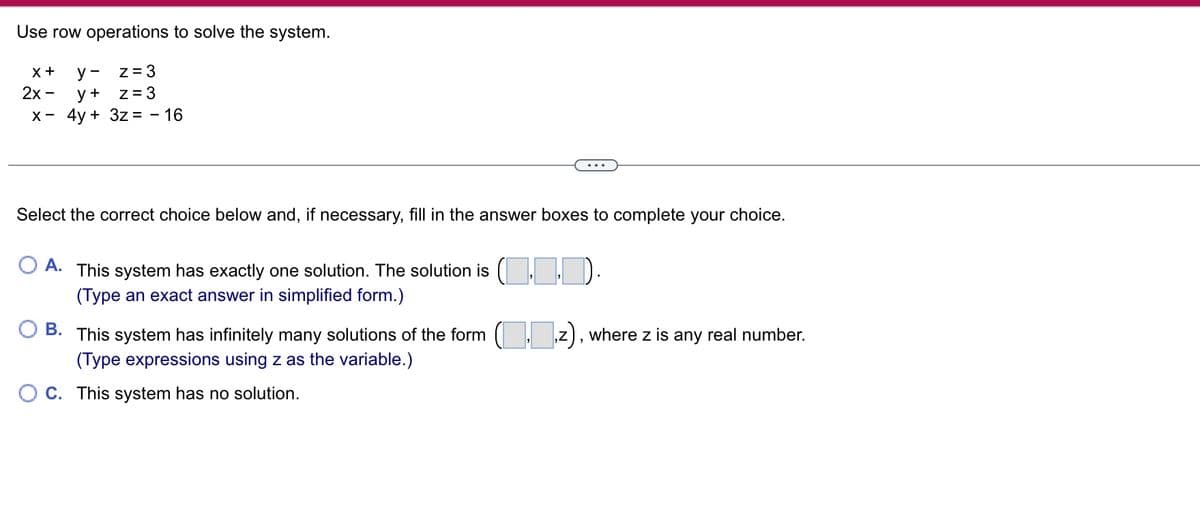 Use row operations to solve the system.
X +
y-
z = 3
2x - y +
z = 3
x - 4y + 3z = - 16
Select the correct choice below and, if necessary, fill in the answer boxes to complete your choice.
A. This system has exactly one solution. The solution is (...
(Type an exact answer in simplified form.)
B. This system has infinitely many solutions of the form (z), where z is any real number.
(Type expressions using z as the variable.)
OC. This system has no solution.