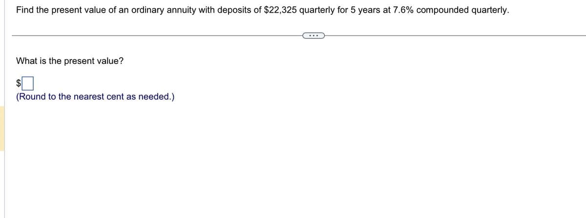 **Problem Statement:**

Find the present value of an ordinary annuity with deposits of $22,325 quarterly for 5 years at 7.6% compounded quarterly.

---

**Question:**

What is the present value?

**Answer:**

$ [Input Box]

(Round to the nearest cent as needed.)