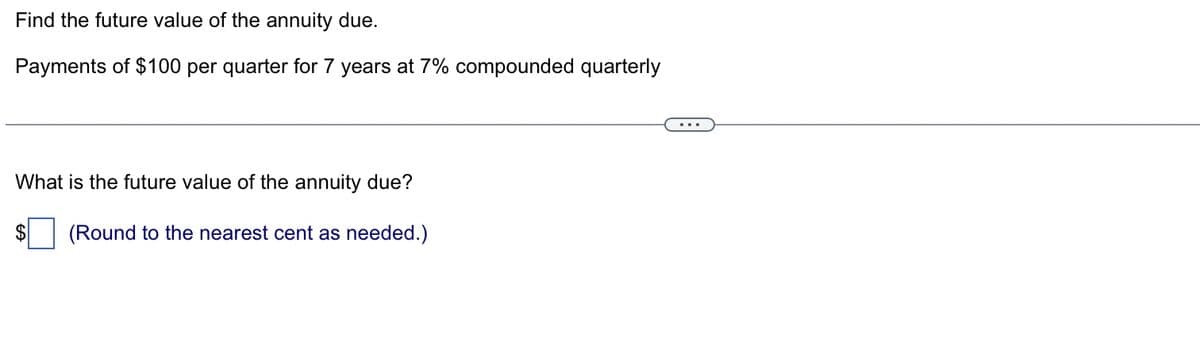 Find the future value of the annuity due.
Payments of $100 per quarter for 7 years at 7% compounded quarterly
What is the future value of the annuity due?
$ (Round to the nearest cent as needed.)