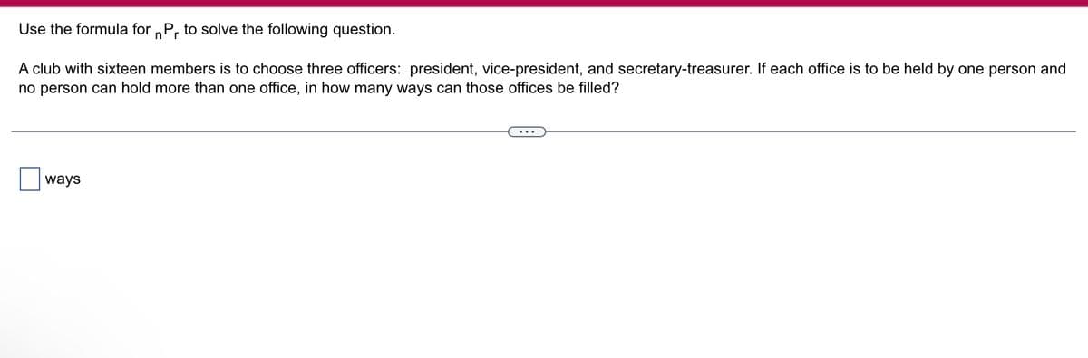 Use the formula for Pr to solve the following question.
n
A club with sixteen members is to choose three officers: president, vice-president, and secretary-treasurer. If each office is to be held by one person and
no person can hold more than one office, in how many ways can those offices be filled?
ways