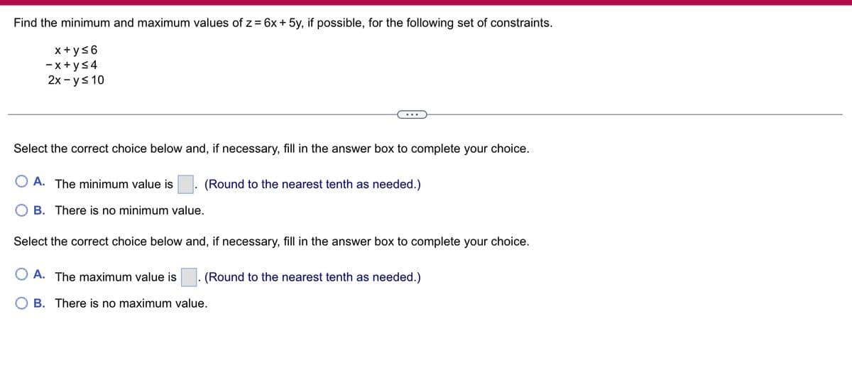 Find the minimum and maximum values of z = 6x + 5y, if possible, for the following set of constraints.
x+y≤6
-x+y≤4
2x - y ≤ 10
Select the correct choice below and, if necessary, fill in the answer box to complete your choice.
A. The minimum value is
B. There is no minimum value.
(Round to the nearest tenth as needed.)
Select the correct choice below and, if necessary, fill in the answer box to complete your choice.
OA. The maximum value is
(Round to the nearest tenth as needed.)
B. There is no maximum value.