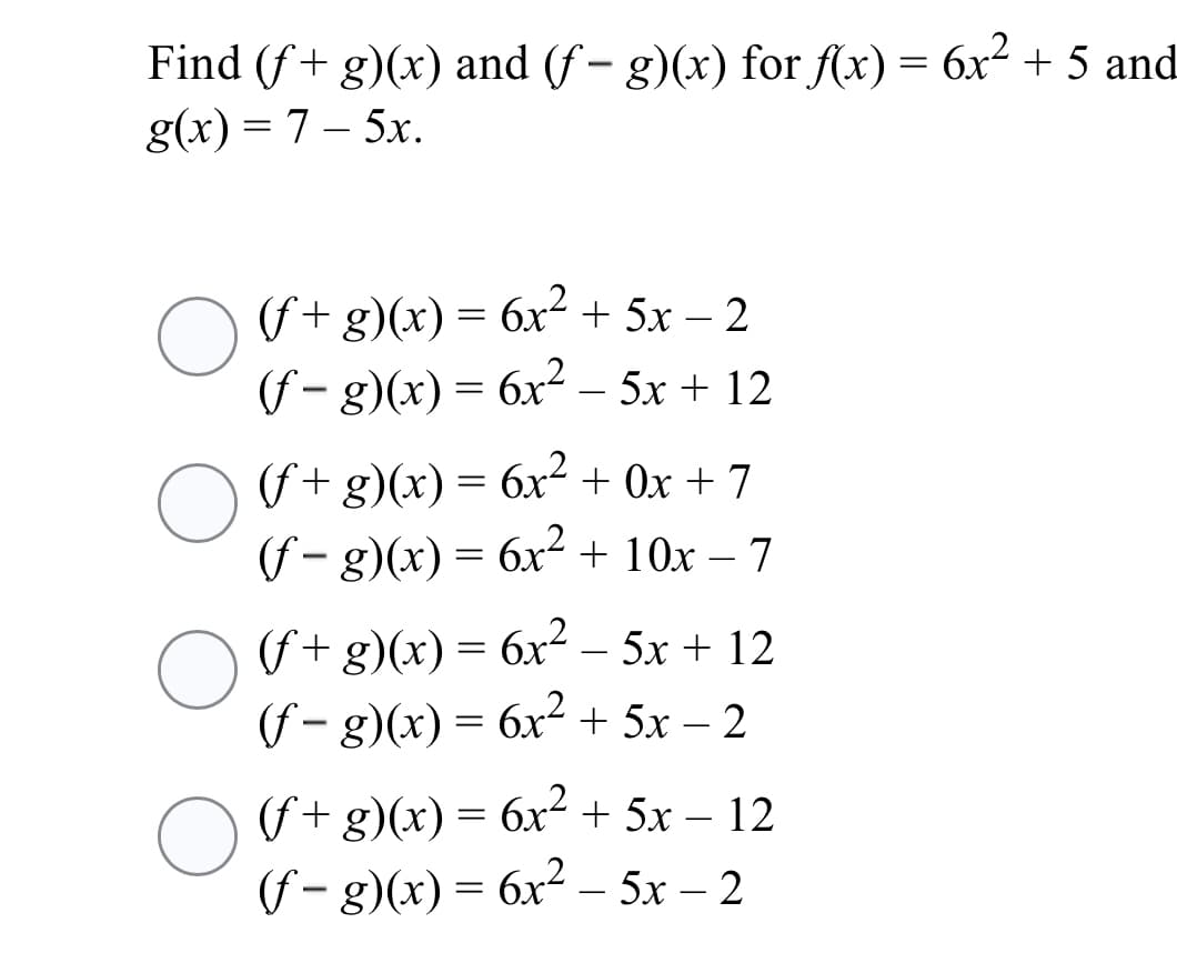 Find (f+ g)(x) and (f - g)(x) for f(x) = 6x² + 5 and
g(x) = 7 – 5x.
O f+g)(x)= 6x² + 5x – 2
(f – g)(x) = 6x² – 5x + 12
(f+ g)(x) = 6x² + Ox + 7
(f – g)(x) = 6x² + 10x – 7
(f+ g)(x) = 6x2 – 5x + 12
(f – g)(x) = 6x² + 5x – 2
-
-
(f+ g)(x) = 6x² + 5x – 12
(f – g)(x) = 6x² – 5x – 2
|
