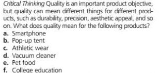 Critical Thinking Quality is an important product objective,
but quality can mean different things for different prod-
ucts, such as durability, precision, aesthetic appeal, and so
on. What does quality mean for the following products?
a. Smartphone
b. Pop-up tent
c. Athletic wear
d. Vacuum cleaner
e. Pet food
f. College education
