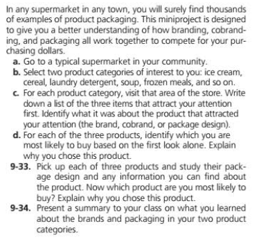 In any supermarket in any town, you will surely find thousands
of examples of product packaging. This miniproject is designed
to give you a better understanding of how branding, cobrand-
ing, and packaging all work together to compete for your pur-
chasing dollars.
a. Go to a typical supermarket in your community.
b. Select two product categories of interest to you: ice cream,
cereal, laundry detergent, soup, frozen meals, and so on.
c For each product category, visit that area of the store. Write
down a list of the three items that attract your attention
first. Identify what it was about the product that attracted
your attention (the brand, cobrand, or package design).
d. For each of the three products, identify which you are
most likely to buy based on the first look alone. Explain
why you chose this product.
9-33. Pick up each of three products and study their pack-
age design and any information you can find about
the product. Now which product are you most likely to
buy? Explain why you chose this product.
9-34. Present a summary to your class on what you learned
about the brands and packaging in your two product
categories.
