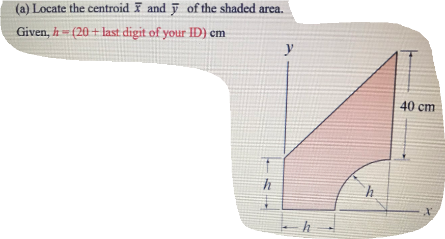 (a) Locate the centroid andỹ of the shaded area.
Given, h (20+ last digit of your ID) cm
y
40 cm
h
