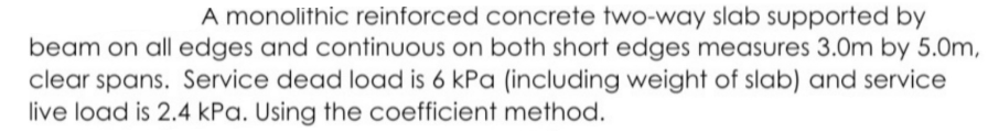 A monolithic reinforced concrete two-way slab supported by
beam on all edges and continuous on both short edges measures 3.0m by 5.0m,
clear spans. Service dead load is 6 kPa (including weight of slab) and service
live load is 2.4 kPa. Using the coefficient method.

