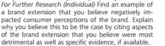 For Further Research (Individual) Find an example of
a brand extension that you believe negatively im-
pacted consumer perceptions of the brand. Explain
why you believe this to be the case by citing aspects
of the brand extension that you believe were most
detrimental as well as specific evidence, if available.
