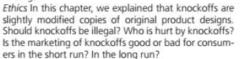 Ethics In this chapter, we explained that knockoffs are
slightly modified copies of original product designs.
Should knockoffs be illegal? Who is hurt by knockoffs?
Is the marketing of knockoffs good or bad for consum-
ers in the short run? In the long run?
