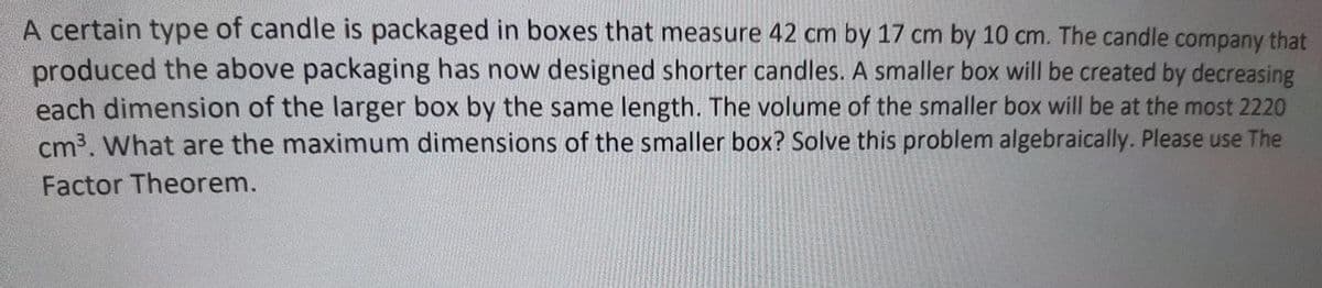 A certain type of candle is packaged in boxes that measure 42 cm by 17 cm by 10 cm. The candle company that
produced the above packaging has now designed shorter candles. A smaller box will be created by decreasing
each dimension of the larger box by the same length. The volume of the smaller box will be at the most 2220
cm3. What are the maximum dimensions of the smaller box? Solve this problem algebraically. Please use The
Factor Theorem.
