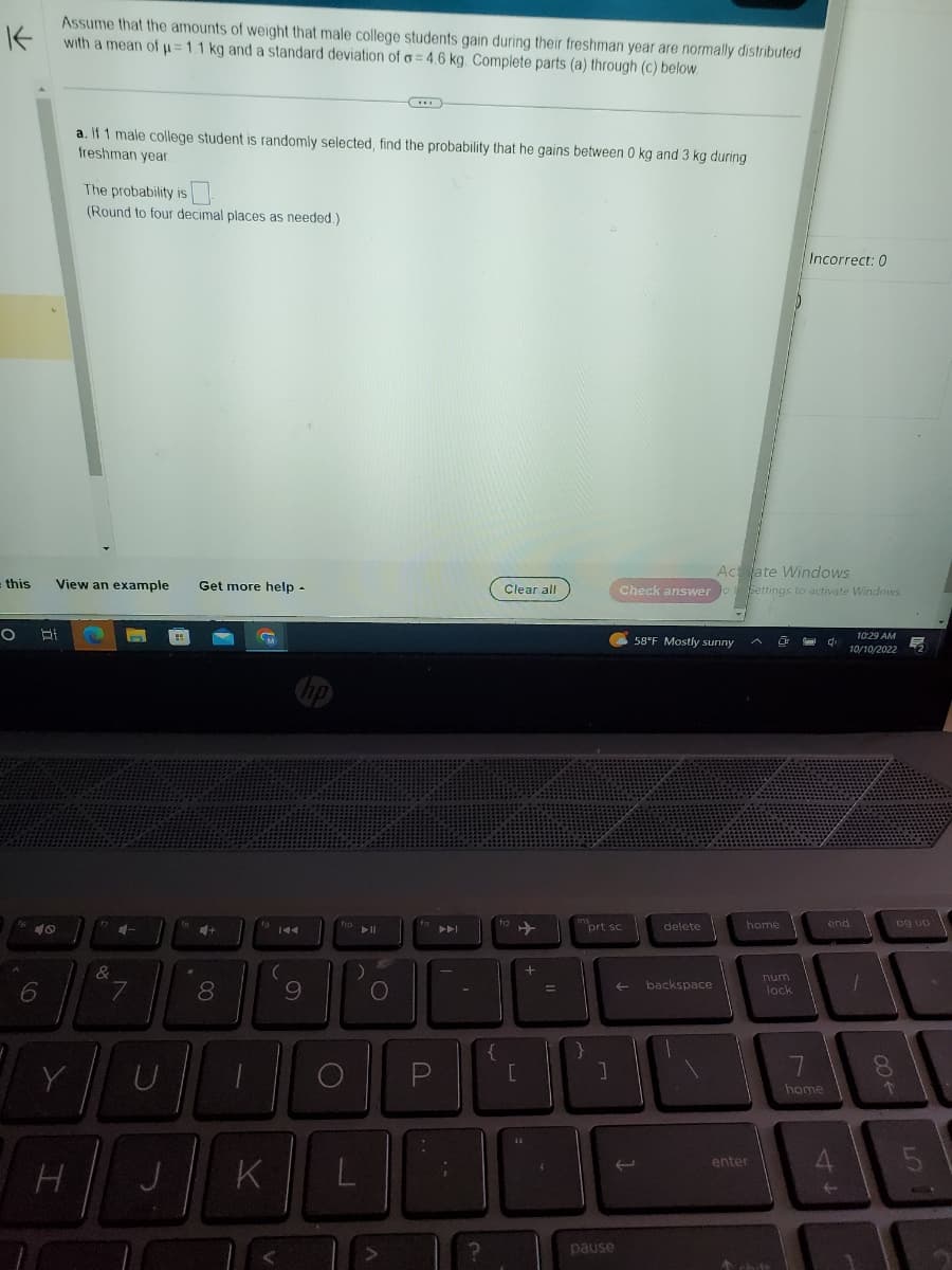K
Assume that the amounts of weight that male college students gain during their freshman year are normally distributed
with a mean of μ= 1.1 kg and a standard deviation of o=4.6 kg. Complete parts (a) through (c) below.
= this
O
40
6
Bi
View an example Get more help.
Y
a. If 1 male college student is randomly selected, find the probability that he gains between 0 kg and 3 kg during
freshman year.
The probability is
(Round to four decimal places as needed.)
H
&
4-
7
H
+
Tull
U
J
8
M
K
144
(
hp
9
fro
***
L
fi
PAL
Clear all
f12
Po
OPI
[
+
=
ins
prt sc
Actate Windows
Check answer to to Settings to activate Windows
(
pause
58°F Mostly sunny
delete
IL
]
backspace
home
enter
19
num
lock
& chift
Incorrect: 0
7
home
di
end
4
10:29 AM
10/10/2022
t
8
00+
pg up
5