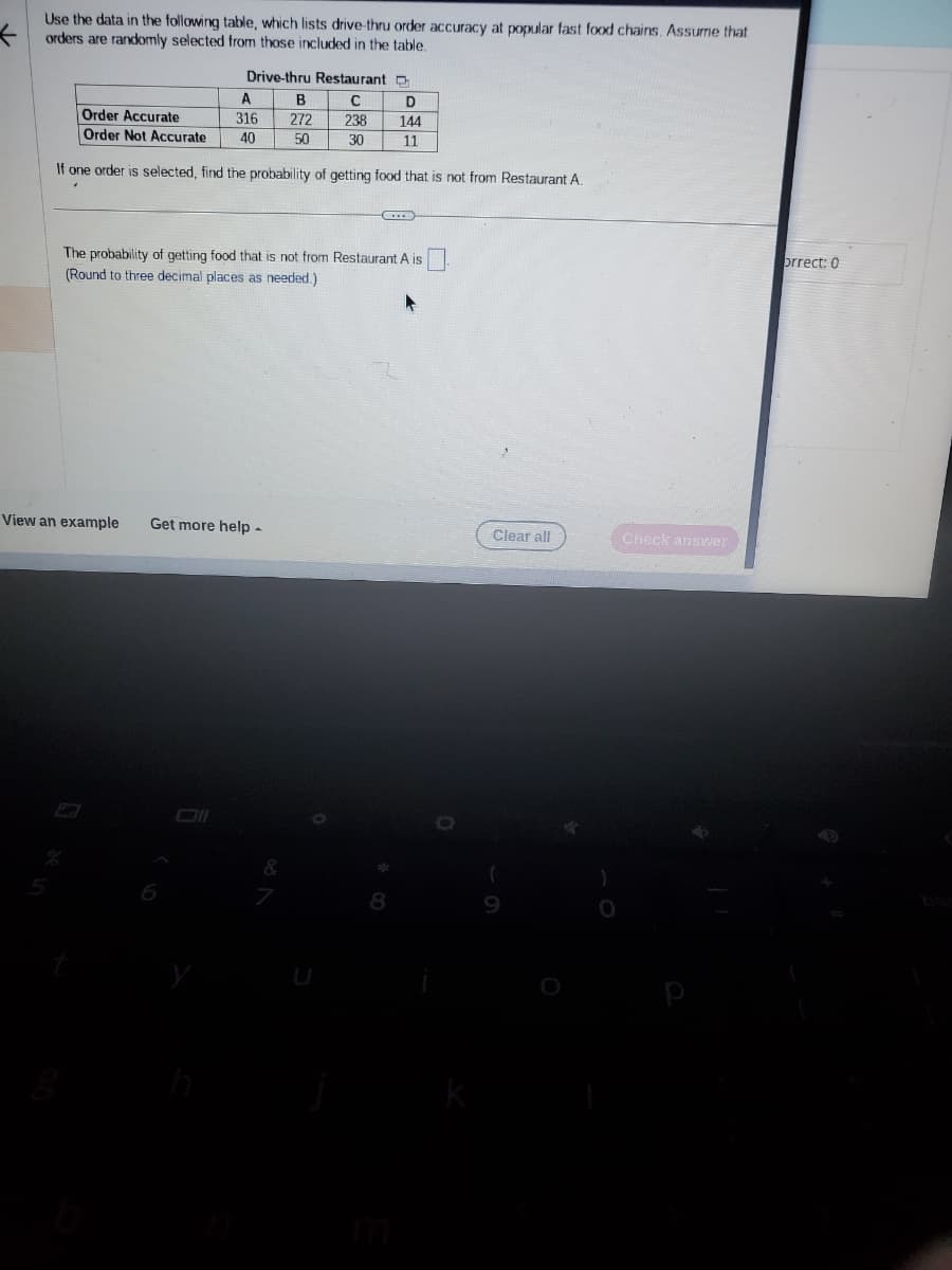 Use the data in the following table, which lists drive-thru order accuracy at popular fast food chains. Assume that
orders are randomly selected from those included in the table.
Drive-thru Restaurant D
C
D
238
144
30
11
A
316
40
View an example
Order Accurate
Order Not Accurate
If one order is selected, find the probability of getting food that is not from Restaurant A.
B
272
50
The probability of getting food that is not from Restaurant A is
(Round to three decimal places as needed.)
Get more help -
8
k
Clear all
(
Check answer
orrect: 0