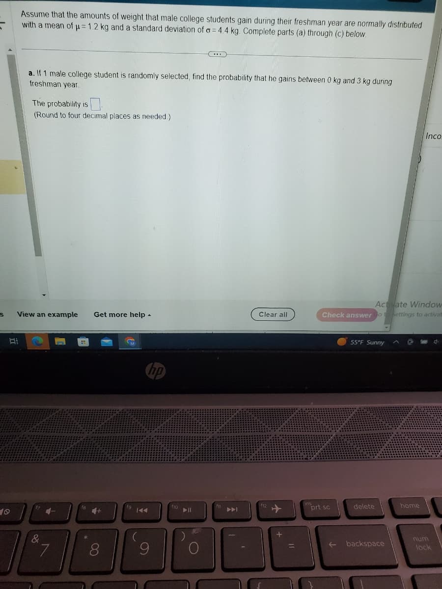 "
S
Assume that the amounts of weight that male college students gain during their freshman year are normally distributed
with a mean of μ= 1.2 kg and a standard deviation of o=4.4 kg. Complete parts (a) through (c) below.
At
a. If 1 male college student is randomly selected, find the probability that he gains between 0 kg and 3 kg during
freshman year.
0
(Round to four decimal places as needed.)
The probability is
View an example Get more help.
&
4-
7
4+
8
9
► 11
Clear all
12
+
Activate Window
Check answer Go to Settings to activat
insprt sc
55°F Sunny
delete
backspace
Inco.
home
num
lock
d