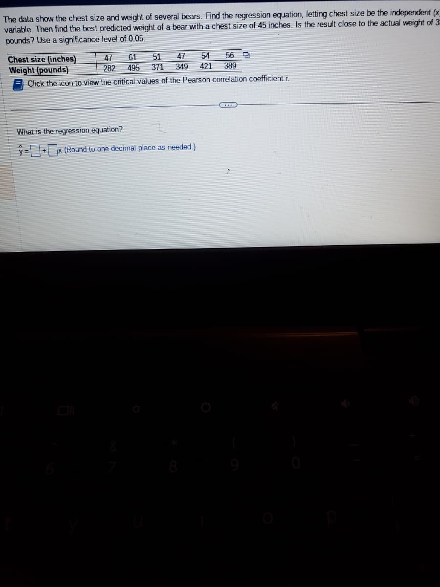 The data show the chest size and weight of several bears. Find the regression equation, letting chest size be the independent (x)
variable. Then find the best predicted weight of a bear with a chest size of 45 inches. Is the result close to the actual weight of 3
pounds? Use a significance level of 0.05.
56
51 47 54
371 349 421 389
Chest size (inches)
Weight (pounds)
Click the icon to view the critical values of the Pearson correlation coefficient r.
47 61
495
282
What is the regression equation?
=x (Round to one decimal place as needed.)
...
